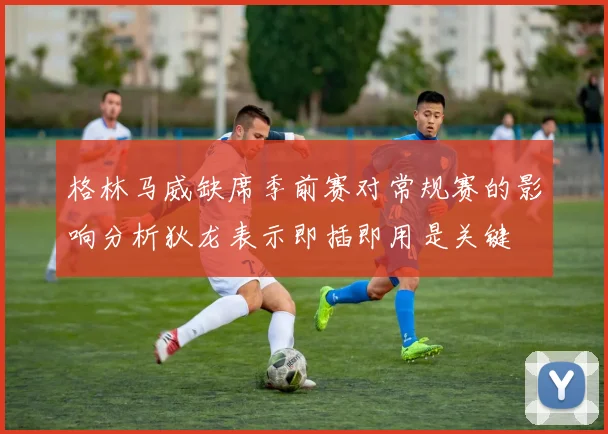 格林马威缺席季前赛对常规赛的影响分析狄龙表示即插即用是关键