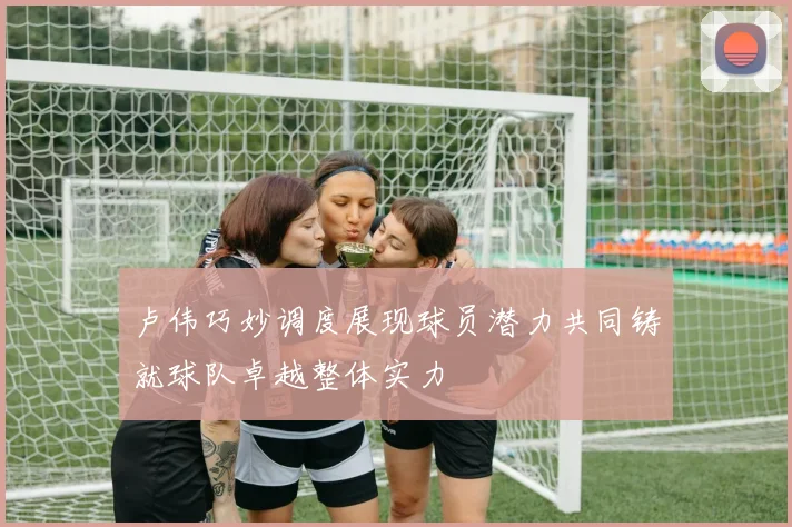 卢伟巧妙调度展现球员潜力共同铸就球队卓越整体实力