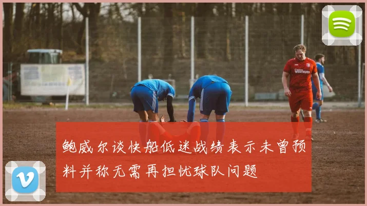 鲍威尔谈快船低迷战绩表示未曾预料并称无需再担忧球队问题