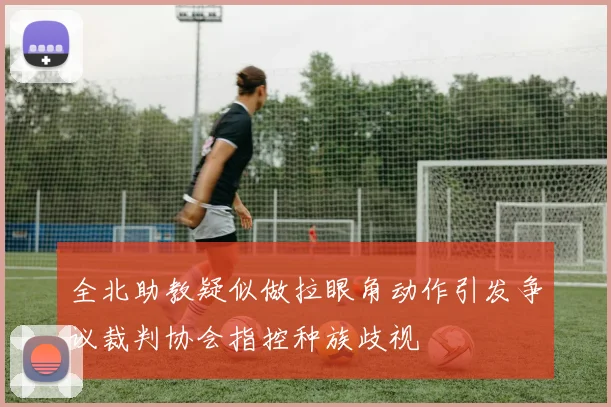 全北助教疑似做拉眼角动作引发争议裁判协会指控种族歧视