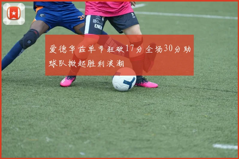 爱德华兹单节狂砍17分全场30分助球队掀起胜利浪潮