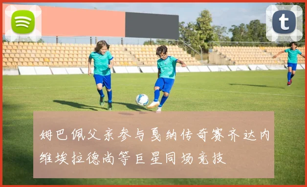 姆巴佩父亲参与戛纳传奇赛齐达内维埃拉德尚等巨星同场竞技