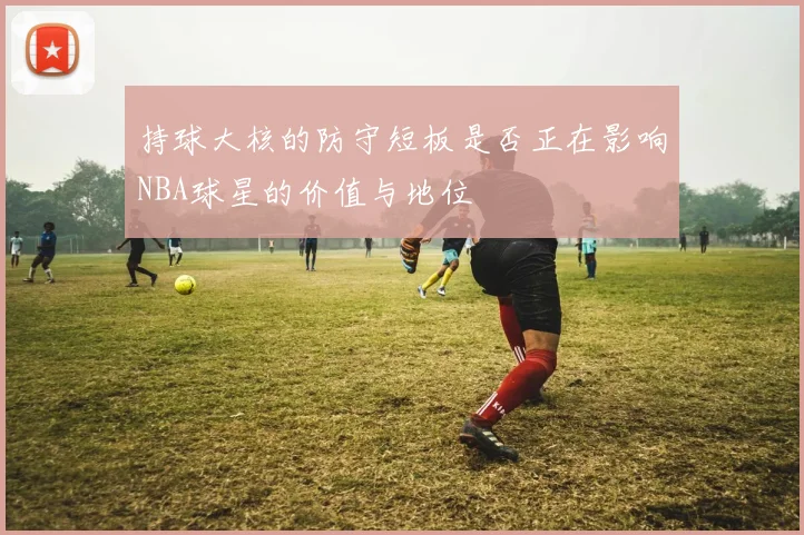 持球大核的防守短板是否正在影响NBA球星的价值与地位