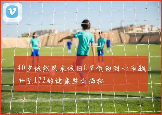 40岁依然风采依旧C罗倒钩时心率飙升至172的健康监测揭秘
