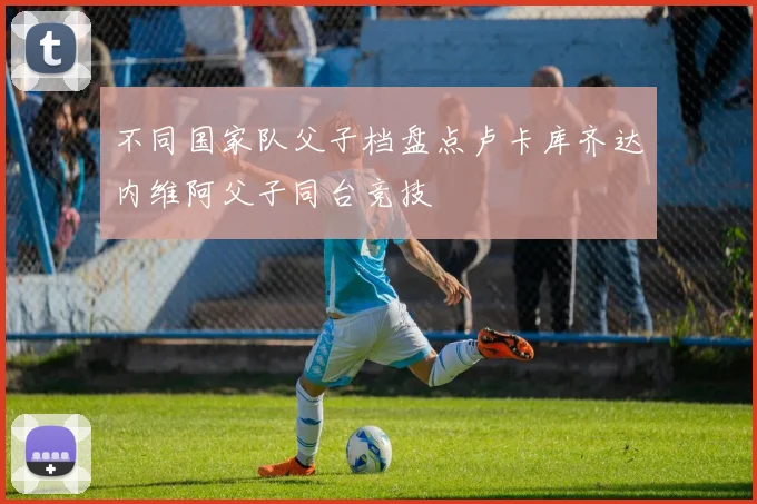 不同国家队父子档盘点卢卡库齐达内维阿父子同台竞技