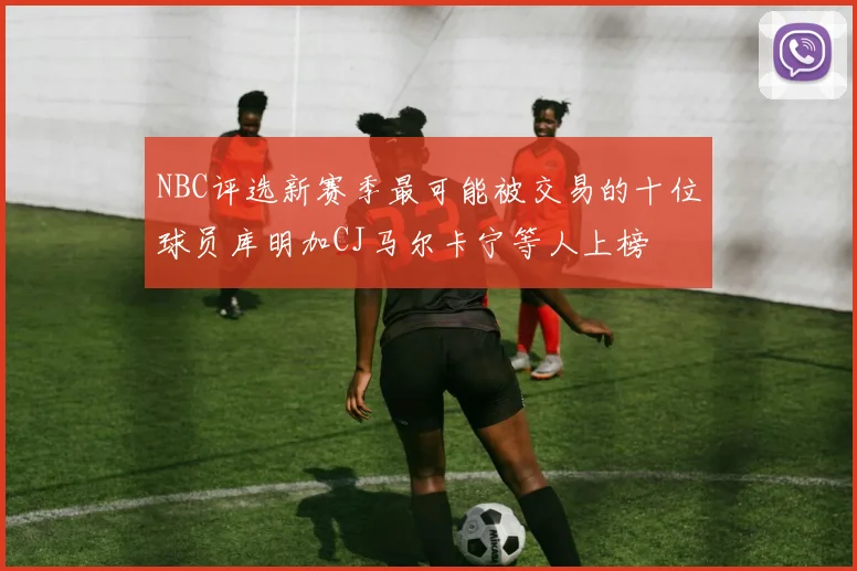NBC评选新赛季最可能被交易的十位球员库明加CJ马尔卡宁等人上榜