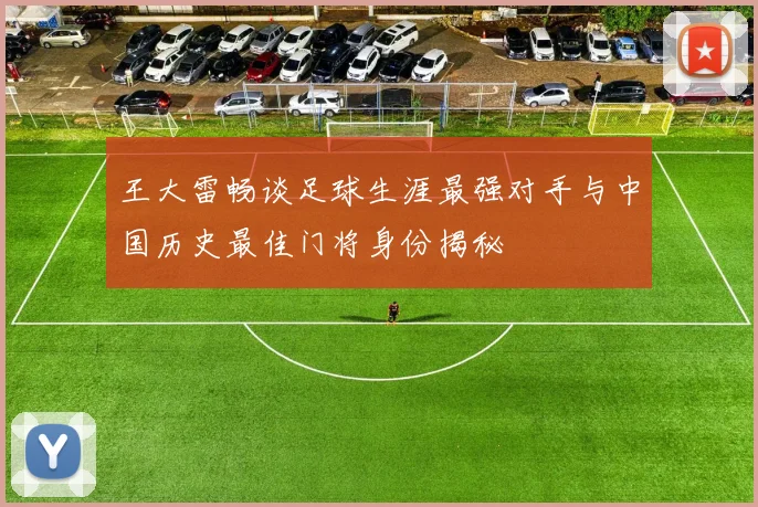 王大雷畅谈足球生涯最强对手与中国历史最佳门将身份揭秘
