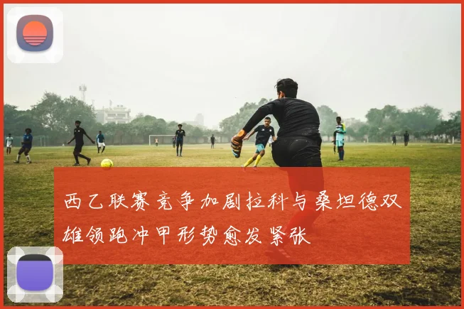 西乙联赛竞争加剧拉科与桑坦德双雄领跑冲甲形势愈发紧张