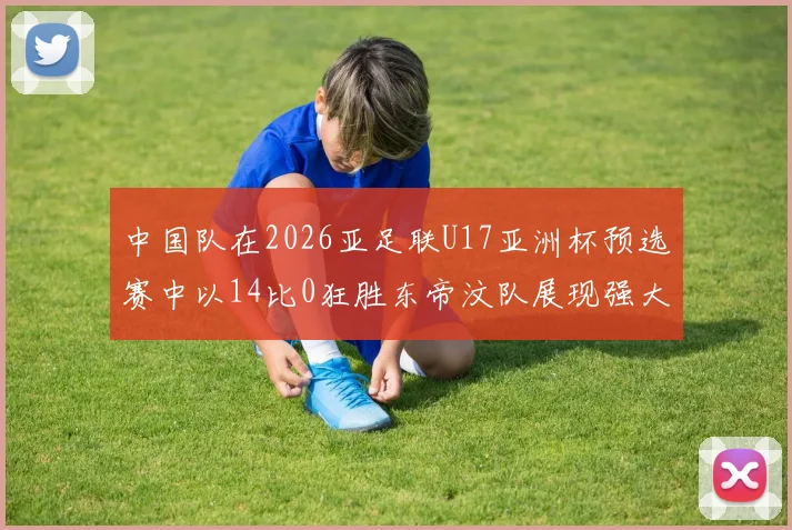 中国队在2026亚足联U17亚洲杯预选赛中以14比0狂胜东帝汶队展现强大实力