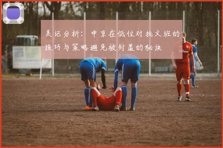 美记分析：申京在低位对抗文班的技巧与策略避免被封盖的秘诀