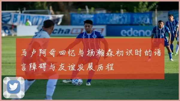 马卢阿奇回忆与杨瀚森初识时的语言障碍与友谊发展历程