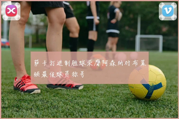 萨卡打进制胜球荣膺阿森纳对布莱顿最佳球员称号