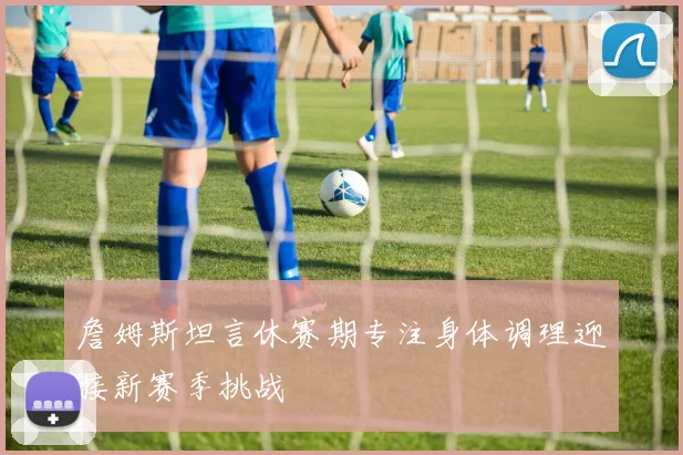 詹姆斯坦言休赛期专注身体调理迎接新赛季挑战