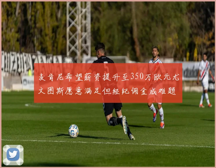 麦肯尼希望薪资提升至350万欧元尤文图斯愿意满足但经纪佣金成难题