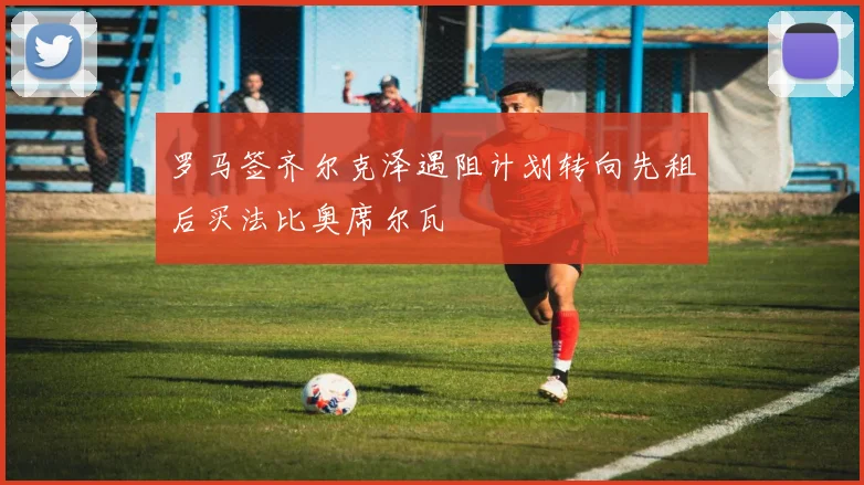 罗马签齐尔克泽遇阻计划转向先租后买法比奥席尔瓦