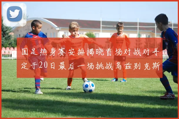 国足热身赛安排揭晓首场对战对手定于20日最后一场挑战乌兹别克斯坦