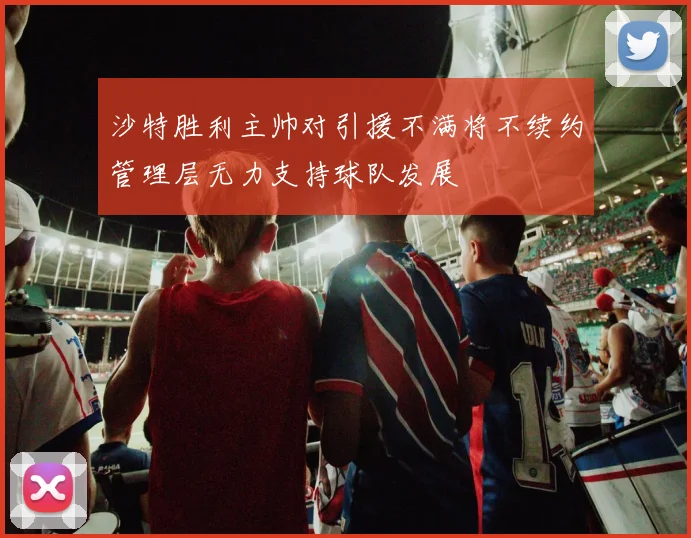 沙特胜利主帅对引援不满将不续约管理层无力支持球队发展