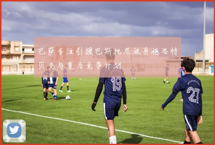巴萨专注引援巴斯托尼放弃施洛特贝克与皇马竞争计划