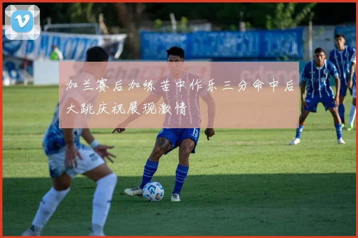 加兰赛后加练苦中作乐三分命中后大跳庆祝展现激情