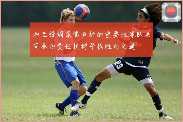 加兰强调录像分析的重要性球队共同承担责任拼搏寻找胜利之道