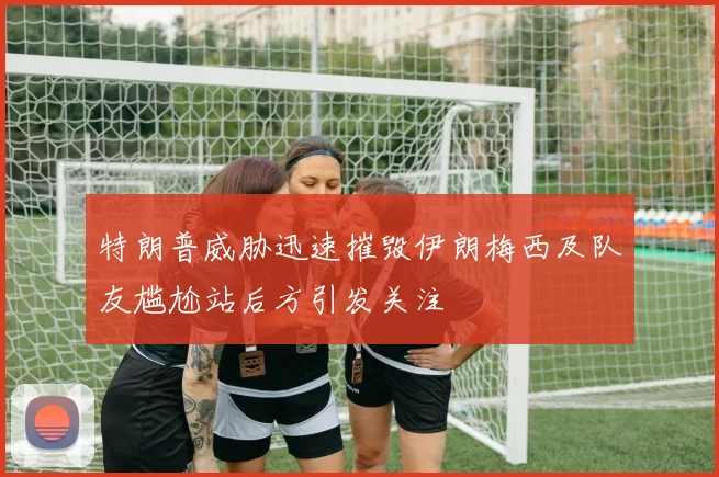 特朗普威胁迅速摧毁伊朗梅西及队友尴尬站后方引发关注