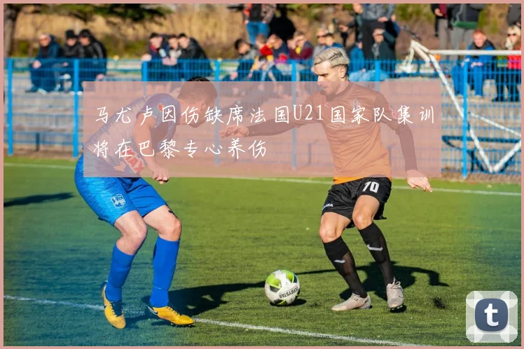 马尤卢因伤缺席法国U21国家队集训将在巴黎专心养伤