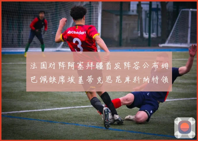 法国对阵阿塞拜疆首发阵容公布姆巴佩缺席埃基蒂克恩昆库科纳特领衔出战