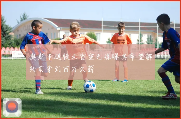 奥斯卡退役未官宣巴媒曝其希望解约前拿到百万欠薪