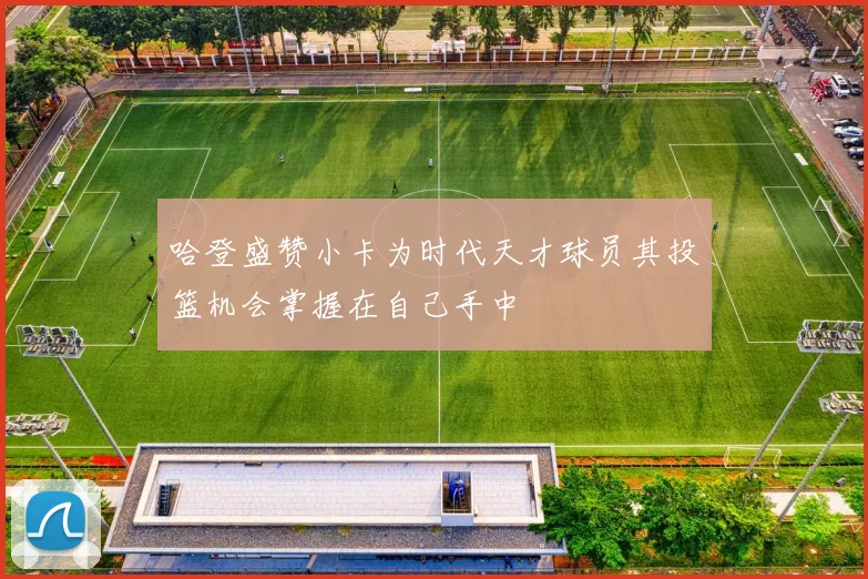 哈登盛赞小卡为时代天才球员其投篮机会掌握在自己手中