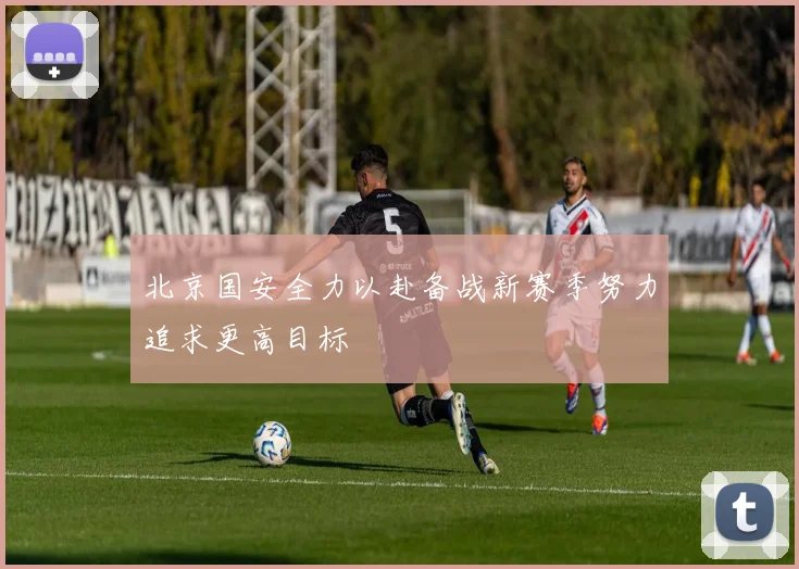 北京国安全力以赴备战新赛季努力追求更高目标
