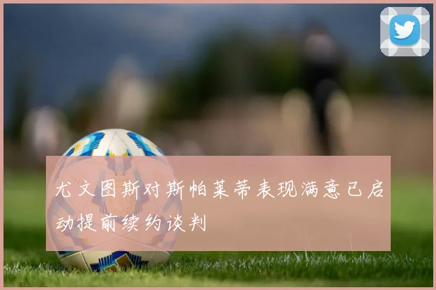 尤文图斯对斯帕莱蒂表现满意已启动提前续约谈判