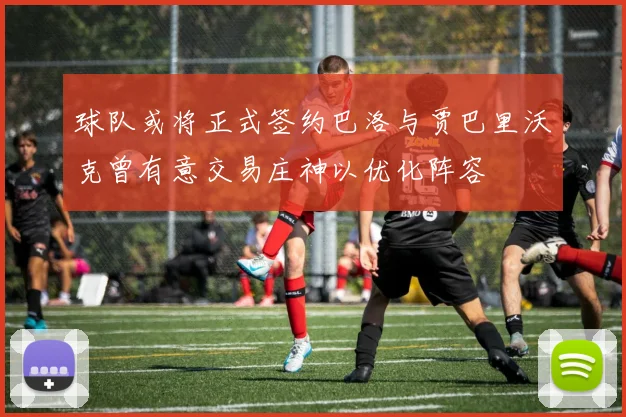 球队或将正式签约巴洛与贾巴里沃克曾有意交易庄神以优化阵容