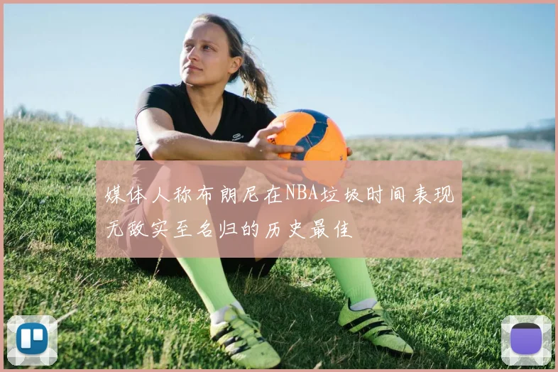 媒体人称布朗尼在NBA垃圾时间表现无敌实至名归的历史最佳