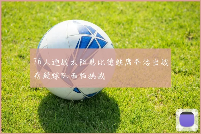 76人迎战太阳恩比德缺席乔治出战存疑球队面临挑战