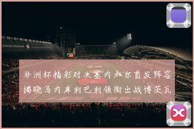 非洲杯精彩对决塞内加尔首发阵容揭晓马内库利巴利领衔出战博茨瓦纳